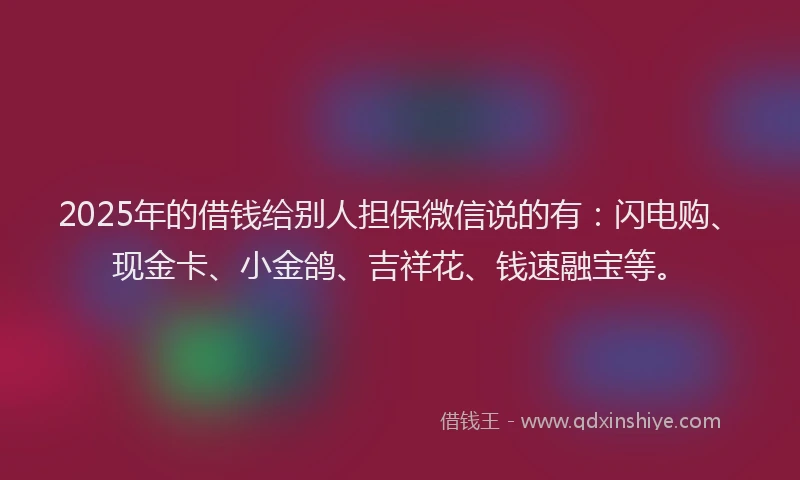 2025年的借钱给别人担保微信说的有：闪电购、现金卡、小金鸽、吉祥花、钱速融宝等。