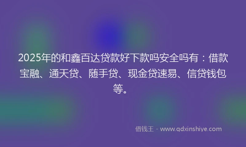 2025年的和鑫百达贷款好下款吗安全吗有：借款宝融、通天贷、随手贷、现金贷速易、信贷钱包等。