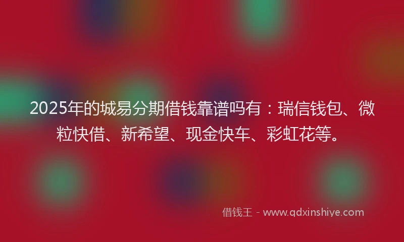 2025年的城易分期借钱靠谱吗有：瑞信钱包、微粒快借、新希望、现金快车、彩虹花等。
