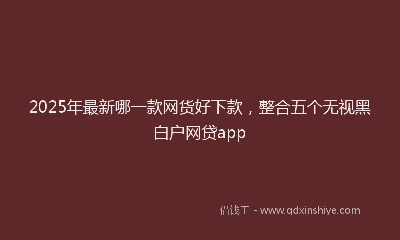 2025年最新哪一款网货好下款，整合五个无视黑白户网贷app