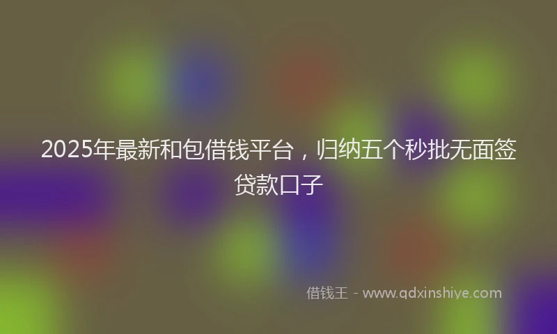 2025年最新和包借钱平台，归纳五个秒批无面签贷款口子