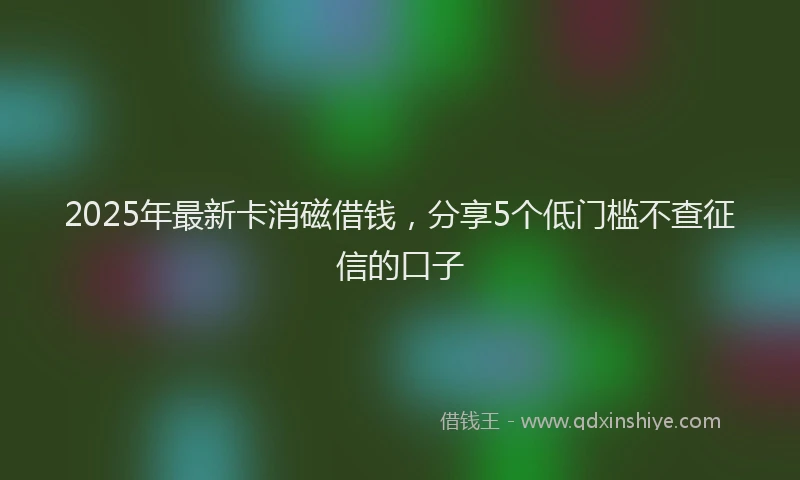 2025年最新卡消磁借钱，分享5个低门槛不查征信的口子