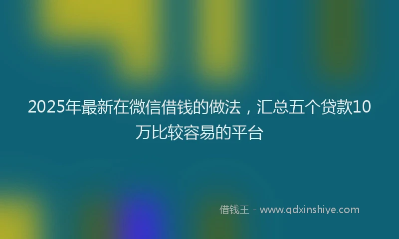 2025年最新在微信借钱的做法，汇总五个贷款10万比较容易的平台
