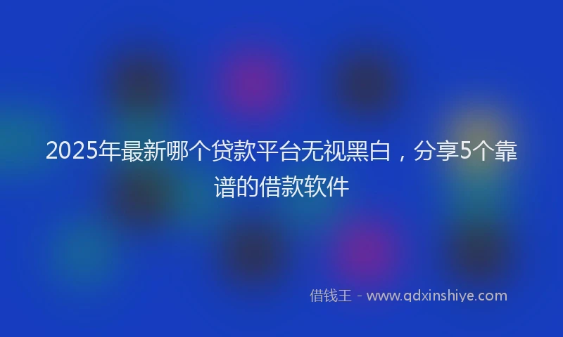 2025年最新哪个贷款平台无视黑白，分享5个靠谱的借款软件