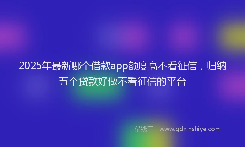 2025年最新哪个借款app额度高不看征信，归纳五个贷款好做不看征信的平台