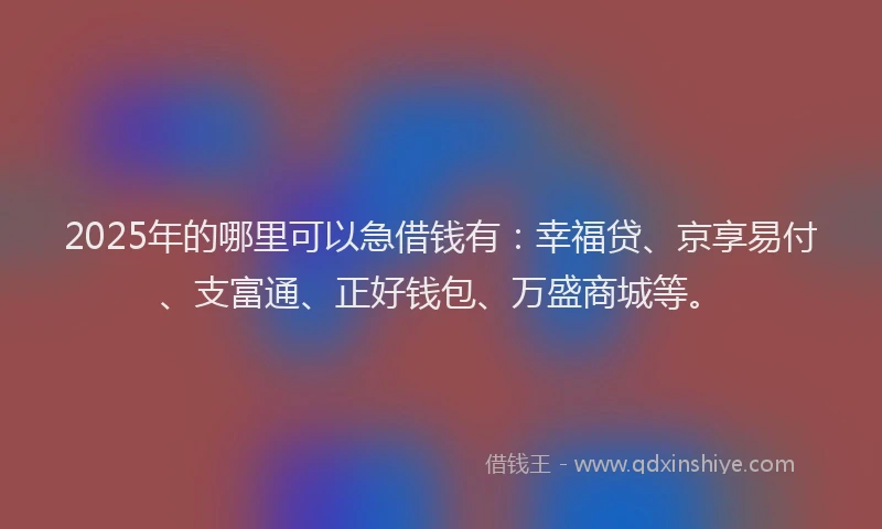 2025年的哪里可以急借钱有：幸福贷、京享易付、支富通、正好钱包、万盛商城等。