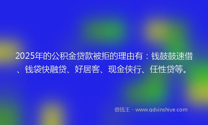 2025年的公积金贷款被拒的理由有：钱鼓鼓速借、钱袋快融贷、好居客、现金侠行、任性贷等。