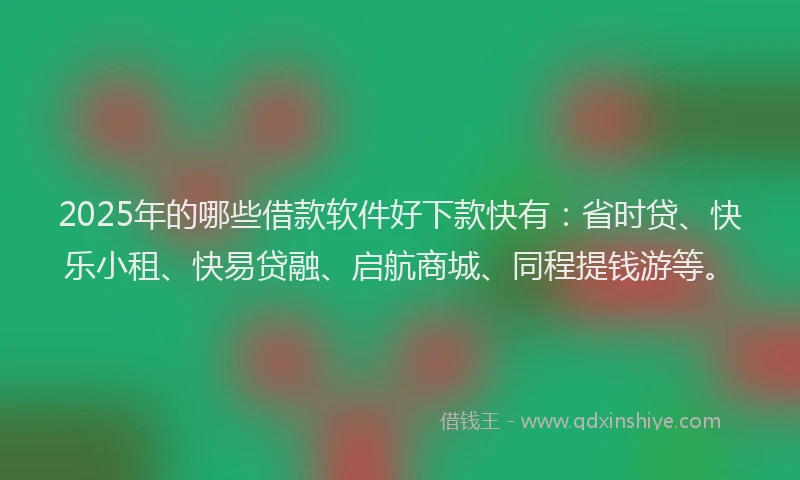2025年的哪些借款软件好下款快有：省时贷、快乐小租、快易贷融、启航商城、同程提钱游等。