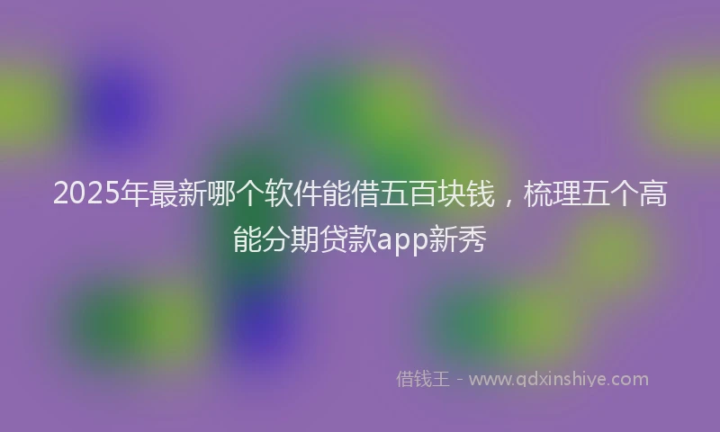 2025年最新哪个软件能借五百块钱，梳理五个高能分期贷款app新秀
