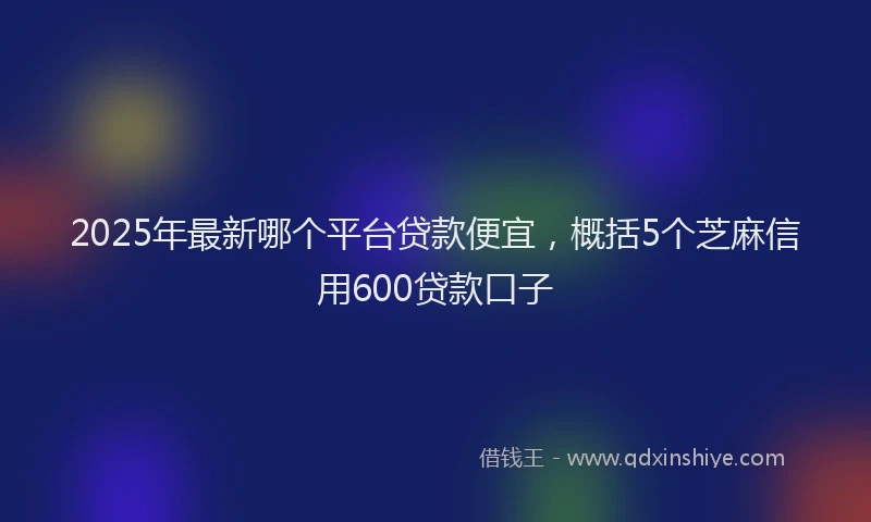 2025年最新哪个平台贷款便宜，概括5个芝麻信用600贷款口子