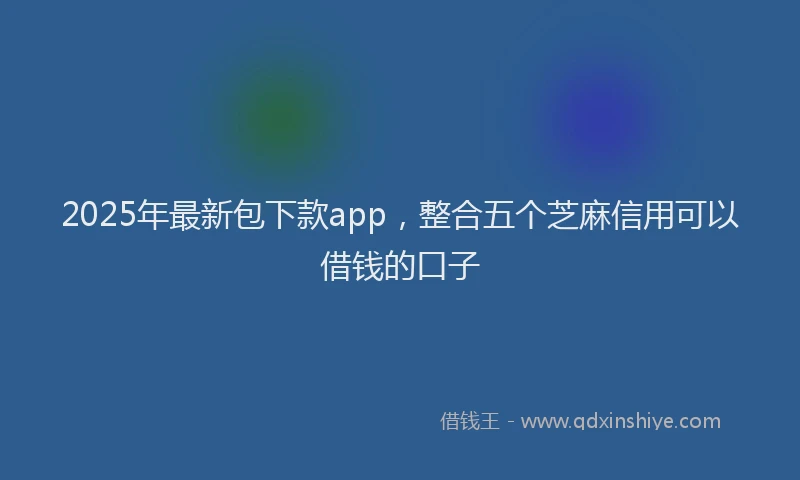 2025年最新包下款app，整合五个芝麻信用可以借钱的口子
