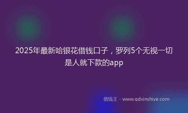 2025年最新哈银花借钱口子，罗列5个无视一切是人就下款的app
