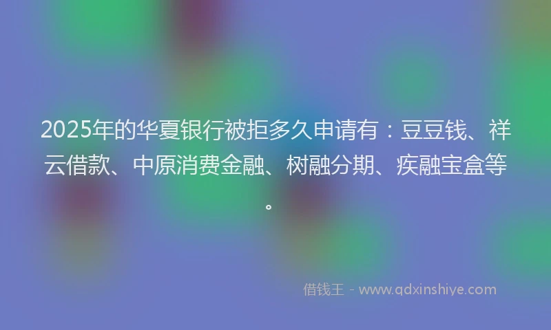 2025年的华夏银行被拒多久申请有：豆豆钱、祥云借款、中原消费金融、树融分期、疾融宝盒等。
