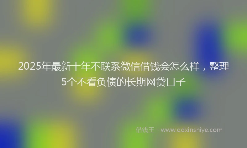 2025年最新十年不联系微信借钱会怎么样，整理5个不看负债的长期网贷口子