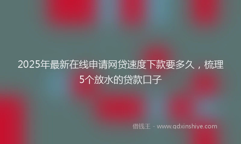 2025年最新在线申请网贷速度下款要多久，梳理5个放水的贷款口子