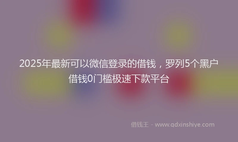 2025年最新可以微信登录的借钱，罗列5个黑户借钱0门槛极速下款平台