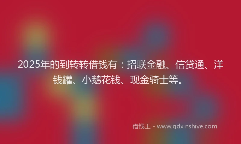 2025年的到转转借钱有：招联金融、信贷通、洋钱罐、小鹅花钱、现金骑士等。