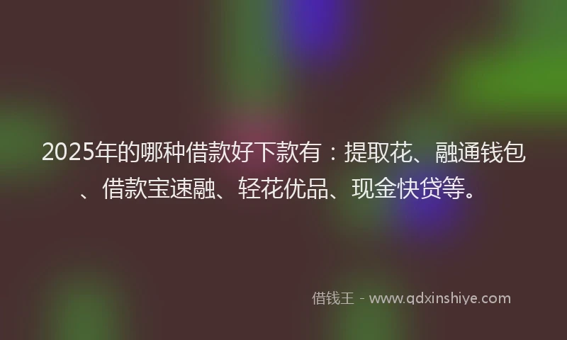 2025年的哪种借款好下款有：提取花、融通钱包、借款宝速融、轻花优品、现金快贷等。