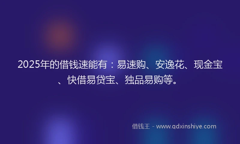 2025年的借钱速能有：易速购、安逸花、现金宝、快借易贷宝、独品易购等。