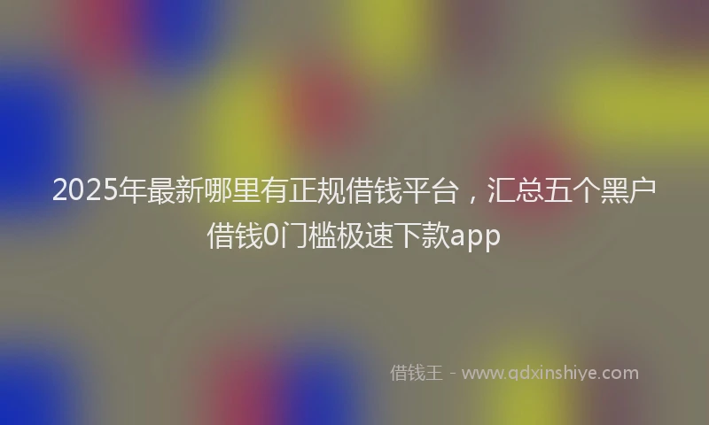 2025年最新哪里有正规借钱平台，汇总五个黑户借钱0门槛极速下款app