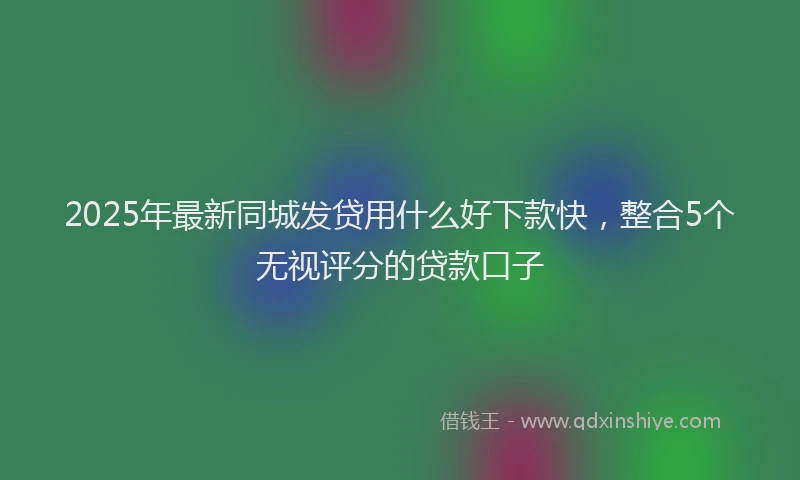 2025年最新同城发贷用什么好下款快，整合5个无视评分的贷款口子