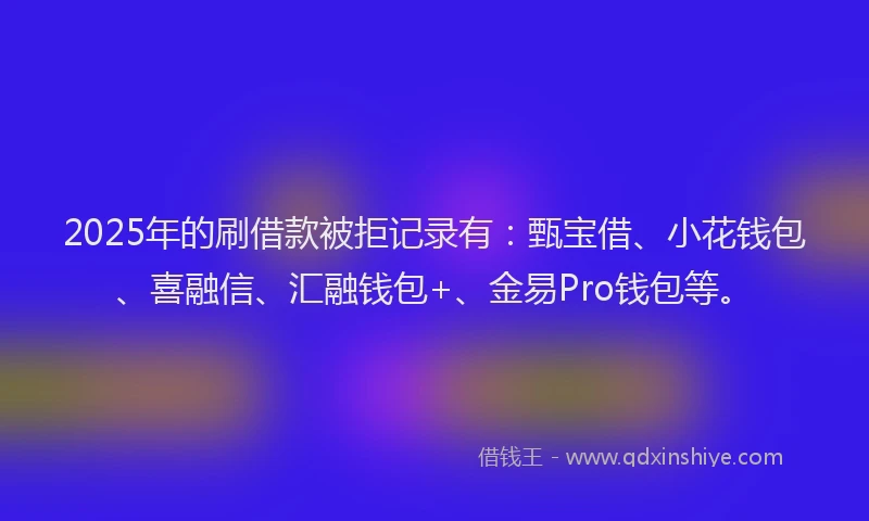2025年的刷借款被拒记录有：甄宝借、小花钱包、喜融信、汇融钱包+、金易Pro钱包等。