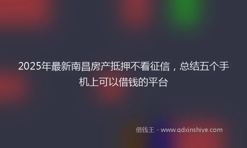 2025年最新南昌房产抵押不看征信，总结五个手机上可以借钱的平台