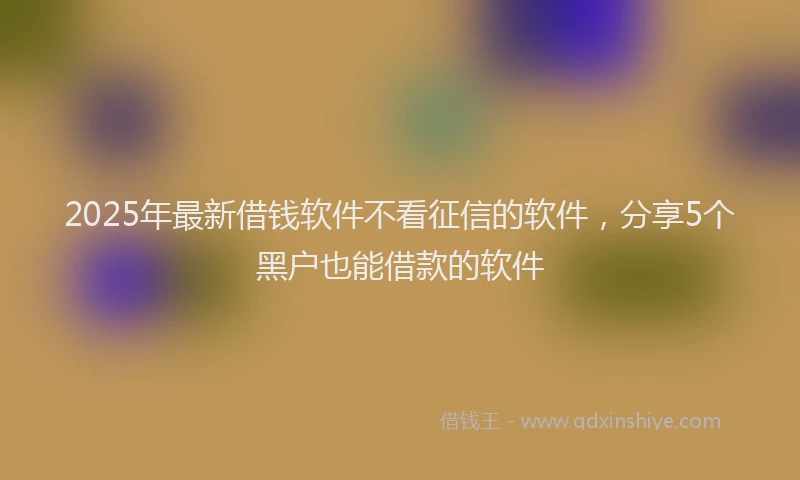 2025年最新借钱软件不看征信的软件，分享5个黑户也能借款的软件