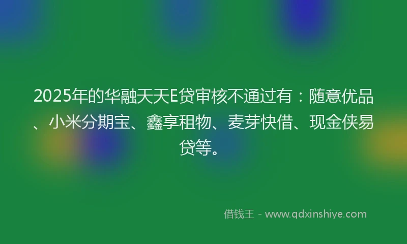 2025年的华融天天E贷审核不通过有：随意优品、小米分期宝、鑫享租物、麦芽快借、现金侠易贷等。