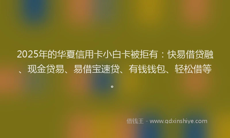 2025年的华夏信用卡小白卡被拒有：快易借贷融、现金贷易、易借宝速贷、有钱钱包、轻松借等。