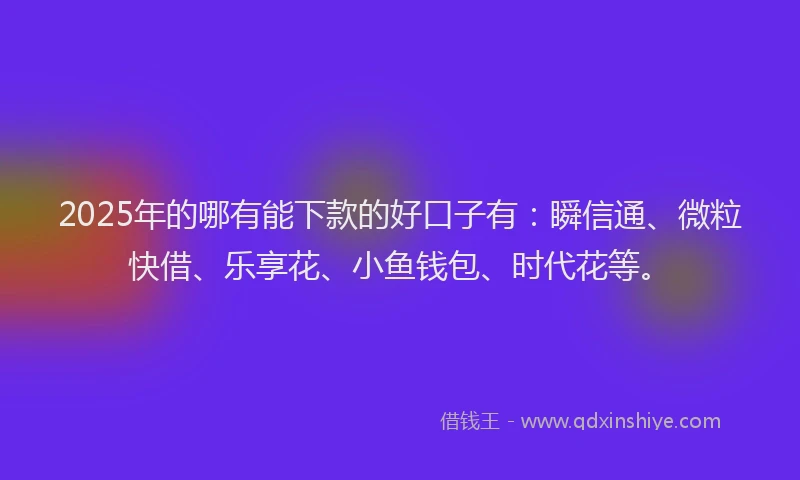 2025年的哪有能下款的好口子有：瞬信通、微粒快借、乐享花、小鱼钱包、时代花等。