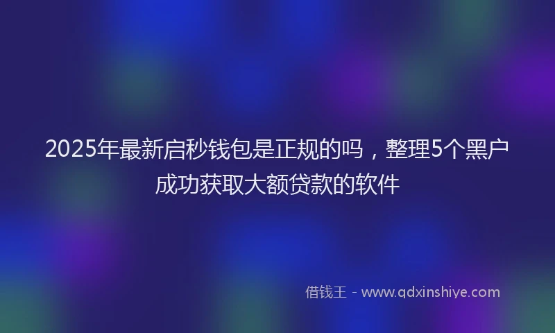 2025年最新启秒钱包是正规的吗，整理5个黑户成功获取大额贷款的软件