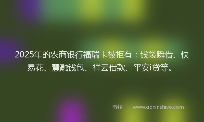 2025年的农商银行福瑞卡被拒有：钱袋瞬借、快易花、慧融钱包、祥云借款、平安i贷等。
