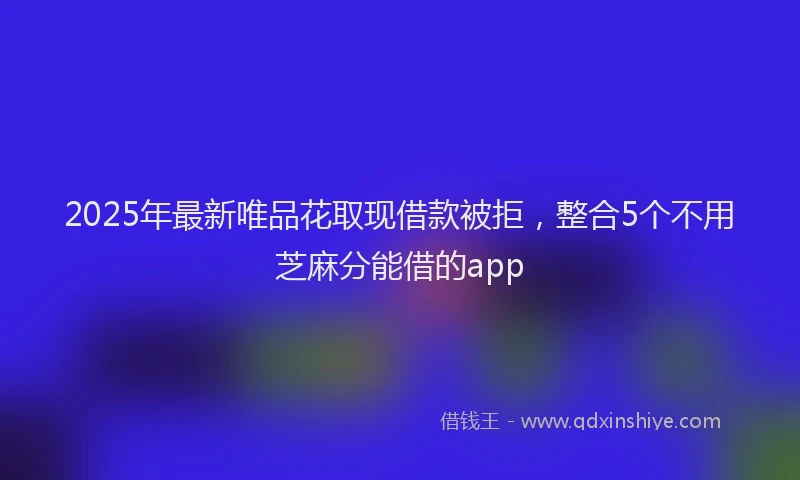 2025年最新唯品花取现借款被拒，整合5个不用芝麻分能借的app