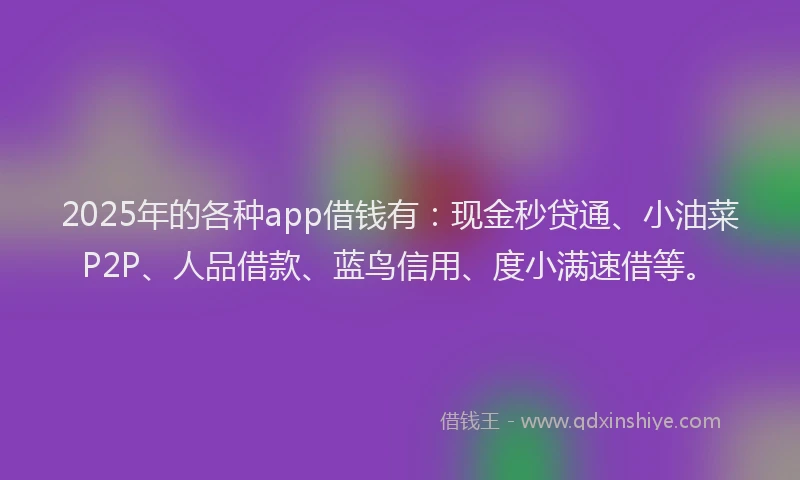 2025年的各种app借钱有：现金秒贷通、小油菜P2P、人品借款、蓝鸟信用、度小满速借等。