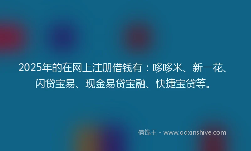 2025年的在网上注册借钱有：哆哆米、新一花、闪贷宝易、现金易贷宝融、快捷宝贷等。