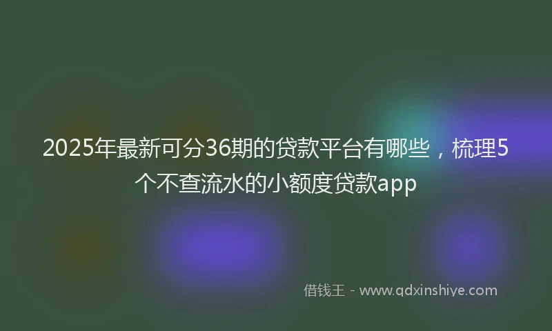 2025年最新可分36期的贷款平台有哪些，梳理5个不查流水的小额度贷款app