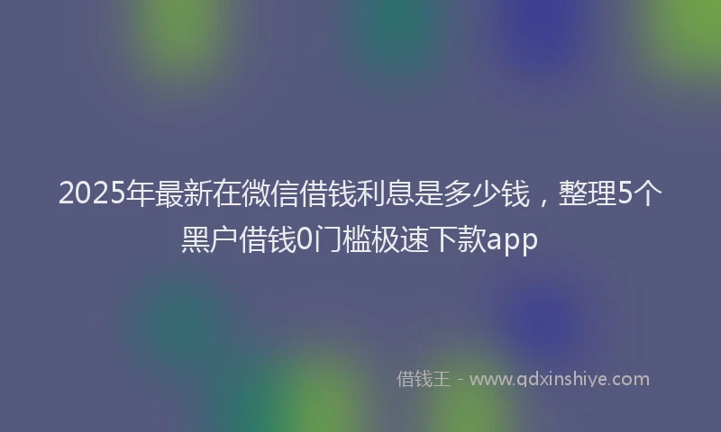2025年最新在微信借钱利息是多少钱，整理5个黑户借钱0门槛极速下款app