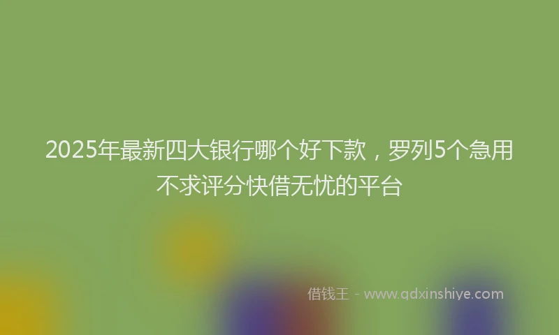 2025年最新四大银行哪个好下款，罗列5个急用不求评分快借无忧的平台