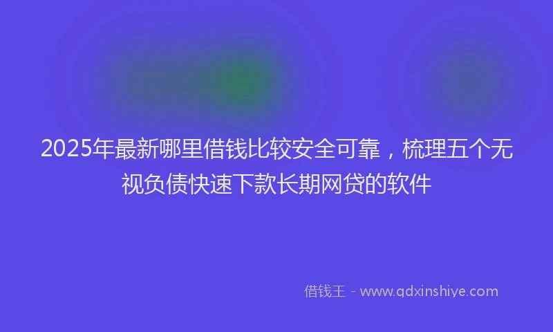 2025年最新哪里借钱比较安全可靠，梳理五个无视负债快速下款长期网贷的软件