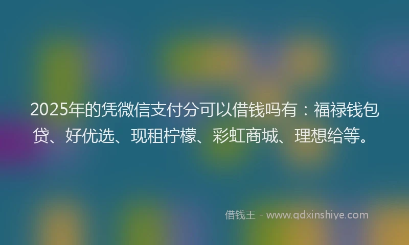 2025年的凭微信支付分可以借钱吗有：福禄钱包贷、好优选、现租柠檬、彩虹商城、理想给等。