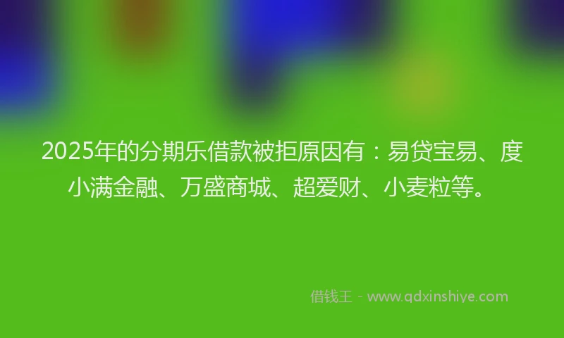 2025年的分期乐借款被拒原因有：易贷宝易、度小满金融、万盛商城、超爱财、小麦粒等。