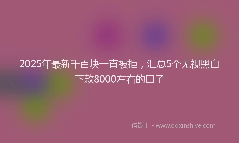 2025年最新千百块一直被拒，汇总5个无视黑白下款8000左右的口子