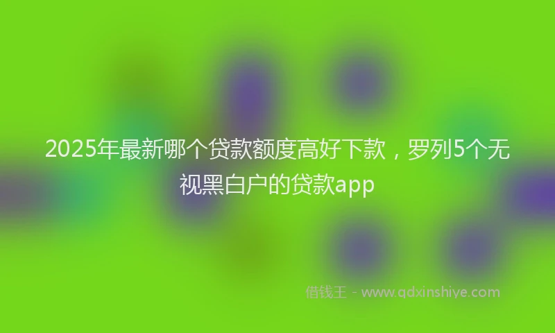 2025年最新哪个贷款额度高好下款，罗列5个无视黑白户的贷款app