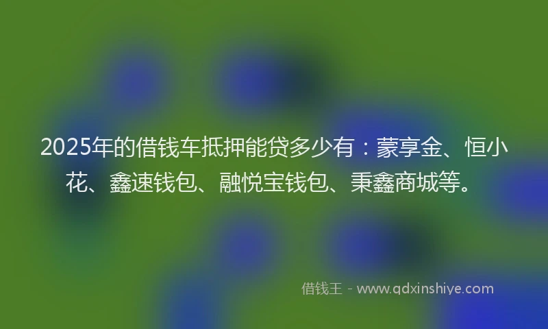 2025年的借钱车抵押能贷多少有：蒙享金、恒小花、鑫速钱包、融悦宝钱包、秉鑫商城等。