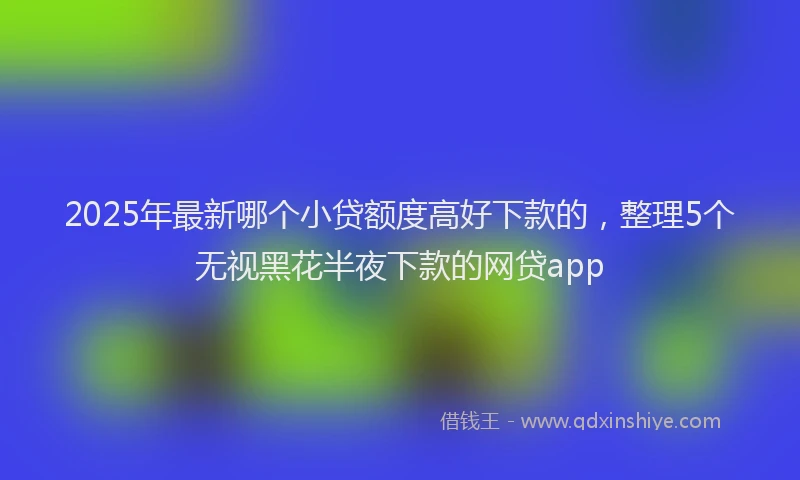 2025年最新哪个小贷额度高好下款的，整理5个无视黑花半夜下款的网贷app