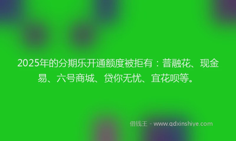 2025年的分期乐开通额度被拒有：普融花、现金易、六号商城、贷你无忧、宜花呗等。