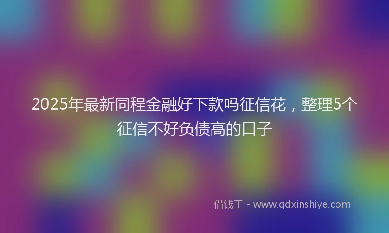 2025年最新同程金融好下款吗征信花，整理5个征信不好负债高的口子