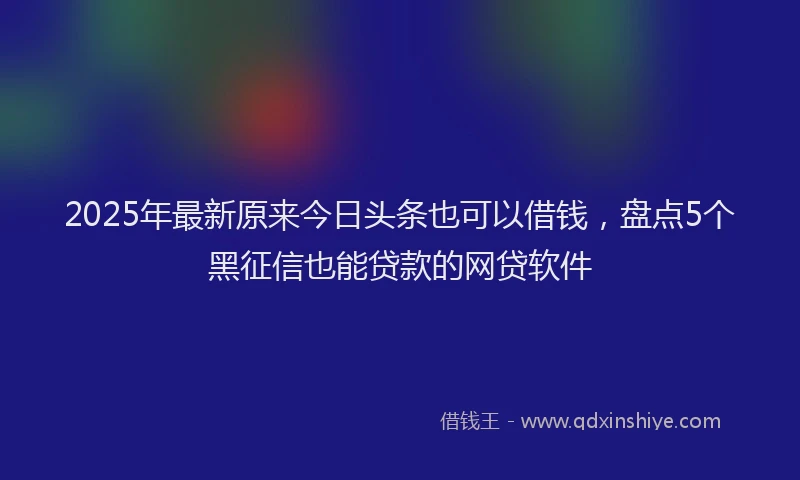 2025年最新原来今日头条也可以借钱，盘点5个黑征信也能贷款的网贷软件
