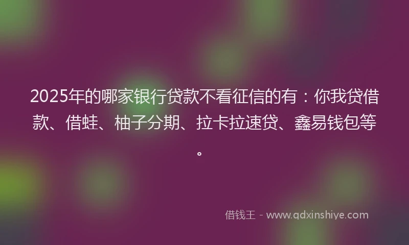 2025年的哪家银行贷款不看征信的有：你我贷借款、借蛙、柚子分期、拉卡拉速贷、鑫易钱包等。